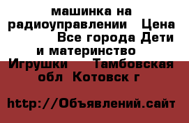 машинка на радиоуправлении › Цена ­ 1 000 - Все города Дети и материнство » Игрушки   . Тамбовская обл.,Котовск г.